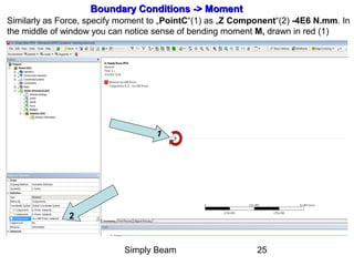Simply Beam 25
Boundary Conditions -Boundary Conditions ->> MomentMoment
Similarly as Force, specify moment to „PointC“(1) as „Z Component“(2) -4E6 N.mm. In
the middle of window you can notice sense of bending moment M, drawn in red (1)
2
1
 