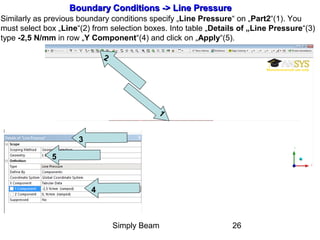 Simply Beam 26
Boundary Conditions -Boundary Conditions ->> Line PressureLine Pressure
Similarly as previous boundary conditions specify „Line Pressure“ on „Part2“(1). You
must select box „Line“(2) from selection boxes. Into table „Details of „Line Pressure“(3)
type -2,5 N/mm in row „Y Component“(4) and click on „Apply“(5).
2
1
3
4
5
 