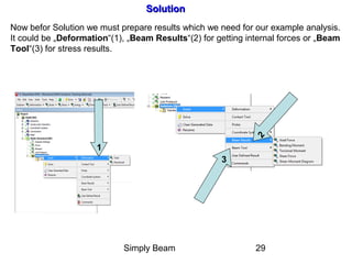 Simply Beam 29
SolutionSolution
Now befor Solution we must prepare results which we need for our example analysis.
It could be „Deformation“(1), „Beam Results“(2) for getting internal forces or „Beam
Tool“(3) for stress results.
1
2
3
 