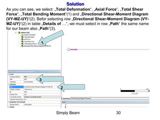 Simply Beam 30
SolutionSolution
As you can see, we select: „Total Deformation“, „Axial Force“, „Total Shear
Force“, „Total Bending Moment“(1) and „Directional Shear-Moment Diagram
(VY-MZ-UY)“(2). Befor selecting row „Directional Shear-Moment Diagram (VY-
MZ-UY)“(2) in table „Details of …“, we must select in row „Path“ the same name
for our beam also „Path“(3).
1
2
3
 