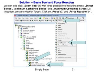 Simply Beam 31
Solution – Beam Tool and Force ReactionSolution – Beam Tool and Force Reaction
We can add also: „Beam Tool“(1) with three possibility of resulting stress. „Direct
Stress“, „Minimum Combined Stress“ and „ Maximum Combined Stress“(2).
Important are also reaction forces. Click on „Probe“(3) and „Force Reaction“(4).
1
2
3
4
 