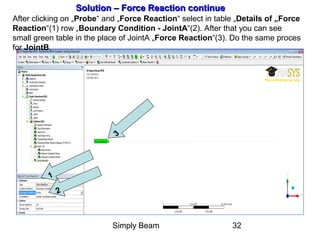 Simply Beam 32
Solution – Force Reaction continueSolution – Force Reaction continue
After clicking on „Probe“ and „Force Reaction“ select in table „Details of „Force
Reaction“(1) row „Boundary Condition - JointA“(2). After that you can see
small green table in the place of JointA „Force Reaction“(3). Do the same proces
for JointB.
1
2
3
 