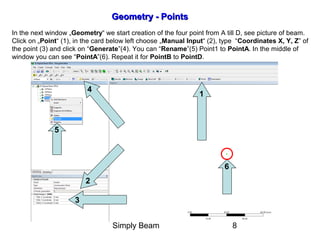Simply Beam 8
1
2
3
Geometry - PointsGeometry - Points
In the next window „Geometry“ we start creation of the four point from A till D, see picture of beam.
Click on „Point“ (1), in the card below left choose „Manual Input“ (2), type “Coordinates X, Y, Z” of
the point (3) and click on “Generate”(4). You can “Rename”(5) Point1 to PointA. In the middle of
window you can see “PointA”(6). Repeat it for PointB to PointD.
4
5
6
 