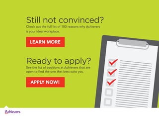 Still not convinced?
Check out the full list of 100 reasons why Achievers
is your ideal workplace.

LEARN MORE

Ready to apply?
See the list of positions at Achievers that are
open to find the one that best suits you.

APPLY NOW!

 