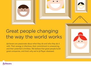 Great people changing
the way the world works
Achievers are passionate about what they do and who they do it
with. Their energy is infectious, their commitment is unwavering,
and their potential is limitless. We believe that great people build
great companies, and that’s why we’re A-Player obsessed.

 