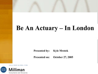 Be An Actuary – In London Presented by: Kyle Mrotek Presented on: October 27, 2005       