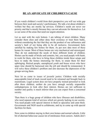 BE AN ADVOCATE OF CHILDREN’S CAUSE
If you watch children’s world from their perspective you will see wide gap
between their need and society’s performance. We talk a lot about children’s
welfare but they are mostly lip services. Children’s needs are never our
priority and that is mostly because they can not advocate for themselves. Let
us see some of the areas that need our urgent attention.
Let us start with the rock bottom. I am talking of street children. Many
consider them alien and either deny their existence or treat them badly,
without considering the fact that they are the product of our callousness and
society’s fault of not being able to be all inclusive. Government feels
satisfied by making few homes for them. As per new data most of these
homes lie vacant. Most of these homes are very mechanical and stereotyped.
They do not understand the needs of these different kinds of children.
Homes can be made of bricks and cements, but, you need people with heart,
to work for them, who have to bring these children inside these setups and
have to make the homes interesting for them, to retain them for their
upbringing. Retired people, unemployed youth and house wives who have
spare time should be harnessed into the job and should be remunerated. It
will solve these children’s problem and also decrease the depression of the
groups serving them.
Next let us come to issues of juvenile justice. Children with socially
unacceptable kind of track record need to be retrained and brought back to
mainstream. Legal system does not have properly trained personnel to look
after these children; neither do you have enough socially responsible
ombudspersons to look after their interest. Homes are not sufficient in
number and quality is much inferior than you can expect from a concerned
society.
Then there is a huge group of children who have illnesses and disabilities,
who need separate kind of services which are grossly lacking in our society.
You need people with special interest in them to specialise and cater them.
Government and NGO need to collaborate, and try to come up with special
facilities for them.
Now come to children staying in their own homes and normal schools. Little
bit of aberrant behaviour causes lot of intolerance from seniors. Adults don’t
 