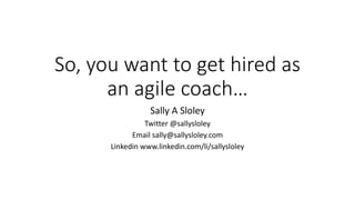 So, you want to get hired as
an agile coach…
Sally A Sloley
Twitter @sallysloley
Email sally@sallysloley.com
Linkedin www.linkedin.com/li/sallysloley
 
