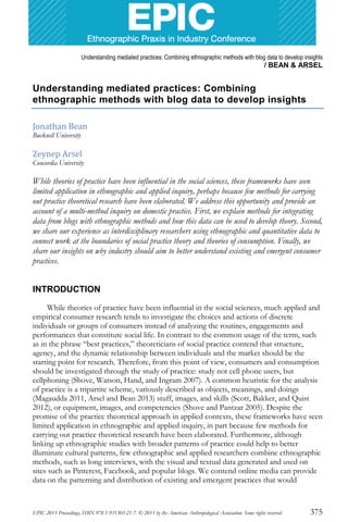 Understanding mediated practices: Combining ethnographic methods with blog data to develop insights
/ BEAN & ARSEL
EPIC 2013 Proceedings, ISBN 978-1-931303-21-7. © 2013 by the American Anthropological Association. Some rights reserved 375
Understanding mediated practices: Combining
ethnographic methods with blog data to develop insights
Jonathan Bean
Bucknell University
Zeynep Arsel
Concordia University
While theories of practice have been influential in the social sciences, these frameworks have seen
limited application in ethnographic and applied inquiry, perhaps because few methods for carrying
out practice theoretical research have been elaborated. We address this opportunity and provide an
account of a multi-method inquiry on domestic practice. First, we explain methods for integrating
data from blogs with ethnographic methods and how this data can be used to develop theory. Second,
we share our experience as interdisciplinary researchers using ethnographic and quantitative data to
connect work at the boundaries of social practice theory and theories of consumption. Finally, we
share our insights on wby industry should aim to better understand existing and emergent consumer
practices.
INTRODUCTION
While theories of practice have been influential in the social sciences, much applied and
empirical consumer research tends to investigate the choices and actions of discrete
individuals or groups of consumers instead of analyzing the routines, engagements and
performances that constitute social life. In contrast to the common usage of the term, such
as in the phrase “best practices,” theoreticians of social practice contend that structure,
agency, and the dynamic relationship between individuals and the market should be the
starting point for research. Therefore, from this point of view, consumers and consumption
should be investigated through the study of practice: study not cell phone users, but
cellphoning (Shove, Watson, Hand, and Ingram 2007). A common heuristic for the analysis
of practice is a tripartite scheme, variously described as objects, meanings, and doings
(Magaudda 2011, Arsel and Bean 2013) stuff, images, and skills (Scott, Bakker, and Quist
2012), or equipment, images, and competencies (Shove and Pantzar 2005). Despite the
promise of the practice theoretical approach in applied contexts, these frameworks have seen
limited application in ethnographic and applied inquiry, in part because few methods for
carrying out practice theoretical research have been elaborated. Furthermore, although
linking up ethnographic studies with broader patterns of practice could help to better
illuminate cultural patterns, few ethnographic and applied researchers combine ethnographic
methods, such as long interviews, with the visual and textual data generated and used on
sites such as Pinterest, Facebook, and popular blogs. We contend online media can provide
data on the patterning and distribution of existing and emergent practices that would
 