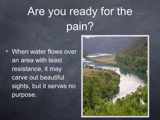 Are you ready for the pain? When water flows over an area with least resistance, it may carve out beautiful sights, but it serves no purpose. 