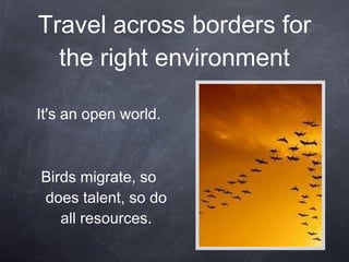 Travel across borders for the right environment It's an open world. Birds migrate, so does talent, so do all resources. 