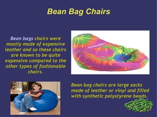 Bean Bag Chairs


  Bean bags chairs were
 mostly made of expensive
leather and so these chairs
   are known to be quite
expensive compared to the
other types of fashionable
          chairs.

                              Bean bag chairs are large sacks
                              made of leather or vinyl and filled
                              with synthetic polystyrene beads.
 