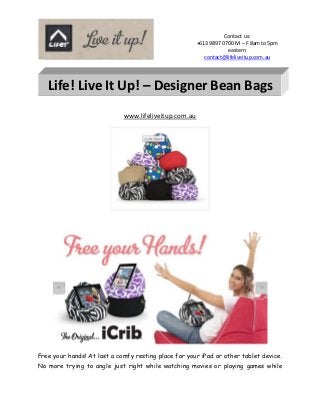 Contact us:
                                                       +613 9897 0700 M – F 8am to 5pm
                                                                   eastern
                                                          contact@lifeliveitup.com.au




   Life! Live It Up! – Designer Bean Bags
                             www.lifeliveitup.com.au




Free your hands! At last a comfy resting place for your iPad or other tablet device.
No more trying to angle just right while watching movies or playing games while
 