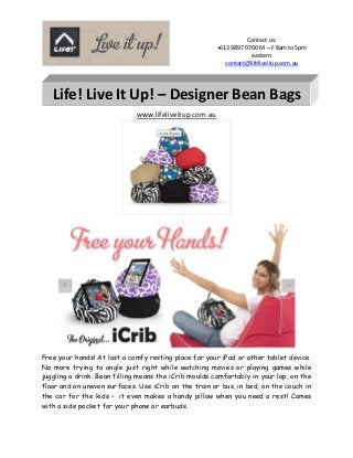 Contact us:
+613 9897 0700 M – F 8am to 5pm
eastern
contact@lifeliveitup.com.au
www.lifeliveitup.com.au
Free your hands! At last a comfy resting place for your iPad or other tablet device.
No more trying to angle just right while watching movies or playing games while
juggling a drink. Bean filling means the iCrib moulds comfortably in your lap, on the
floor and on uneven surfaces. Use iCrib on the train or bus, in bed, on the couch in
the car for the kids – it even makes a handy pillow when you need a rest! Comes
with a side pocket for your phone or earbuds.
Life! Live It Up! – Designer Bean Bags
 