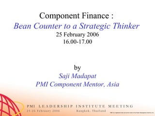 Component Finance :  Bean Counter to a Strategic Thinker  25 February 2006 16.00-17.00 by Saji Madapat PMI Component Mentor, Asia 