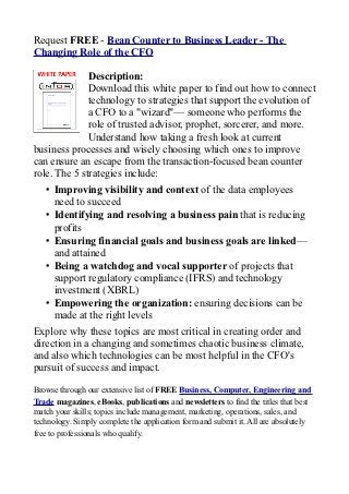 Request FREE - Bean Counter to Business Leader - The
Changing Role of the CFO

              Description:
              Download this white paper to find out how to connect
              technology to strategies that support the evolution of
              a CFO to a "wizard"— someone who performs the
              role of trusted advisor, prophet, sorcerer, and more.
              Understand how taking a fresh look at current
business processes and wisely choosing which ones to improve
can ensure an escape from the transaction-focused bean counter
role. The 5 strategies include:
   • Improving visibility and context of the data employees
     need to succeed
   • Identifying and resolving a business pain that is reducing
     profits
   • Ensuring financial goals and business goals are linked—
     and attained
   • Being a watchdog and vocal supporter of projects that
     support regulatory compliance (IFRS) and technology
     investment (XBRL)
   • Empowering the organization: ensuring decisions can be
     made at the right levels
Explore why these topics are most critical in creating order and
direction in a changing and sometimes chaotic business climate,
and also which technologies can be most helpful in the CFO's
pursuit of success and impact.

Browse through our extensive list of FREE Business, Computer, Engineering and
Trade magazines, eBooks, publications and newsletters to find the titles that best
match your skills; topics include management, marketing, operations, sales, and
technology. Simply complete the application form and submit it. All are absolutely
free to professionals who qualify.
 