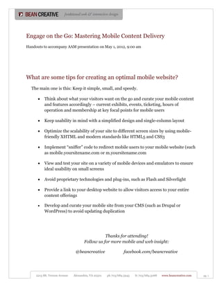 Engage on the Go: Mastering Mobile Content Delivery
Handouts to accompany AAM presentation on May 1, 2012, 9:00 am




What are some tips for creating an optimal mobile website?
  The main one is this: Keep it simple, small, and speedy.

         Think about what your visitors want on the go and curate your mobile content
          and features accordingly – current exhibits, events, ticketing, hours of
          operation and membership at key focal points for mobile users

         Keep usability in mind with a simplified design and single-column layout

         Optimize the scalability of your site to different screen sizes by using mobile-
          friendly XHTML and modern standards like HTML5 and CSS3

         Implement “sniffer” code to redirect mobile users to your mobile website (such
          as mobile.yoursitename.com or m.yoursitename.com

         View and test your site on a variety of mobile devices and emulators to ensure
          ideal usability on small screens

         Avoid proprietary technologies and plug-ins, such as Flash and Silverlight

         Provide a link to your desktop website to allow visitors access to your entire
          content offerings

         Develop and curate your mobile site from your CMS (such as Drupal or
          WordPress) to avoid updating duplication




                                                Thanks for attending!
                                     Follow us for more mobile and web insight:

                               @beancreative                    facebook.com/beancreative




     2213 Mt. Vernon Avenue   Alexandria, VA 22301   ph 703/684.5945   fx 703/684.5068   www.beancreative.com   pg. 1
 