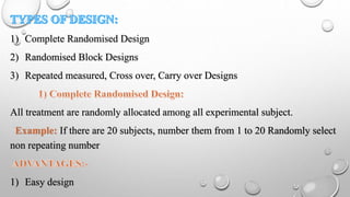 1) Complete Randomised Design
2) Randomised Block Designs
3) Repeated measured, Cross over, Carry over Designs
All treatment are randomly allocated among all experimental subject.
Example: If there are 20 subjects, number them from 1 to 20 Randomly select
non repeating number
1) Easy design
 