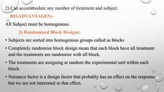 2) Can accommodate any number of treatment and subject.
All Subject must be homogenous.
• Subjects are sorted into homogenous groups called as blocks
• Completely randomize block design mean that each block have all treatment
and the treatments are randomize with all block.
• The treatments are assigning at random the experimental unit within each
block.
• Nuisance factor is a design factor that probably has an effect on the response
but we are not interested in that effect.
 