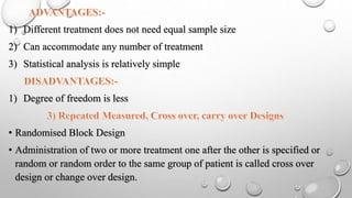 1) Different treatment does not need equal sample size
2) Can accommodate any number of treatment
3) Statistical analysis is relatively simple
1) Degree of freedom is less
• Randomised Block Design
• Administration of two or more treatment one after the other is specified or
random or random order to the same group of patient is called cross over
design or change over design.
 