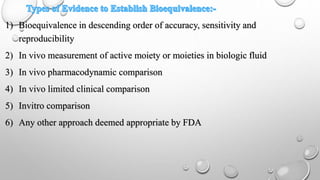 1) Bioequivalence in descending order of accuracy, sensitivity and
reproducibility
2) In vivo measurement of active moiety or moieties in biologic fluid
3) In vivo pharmacodynamic comparison
4) In vivo limited clinical comparison
5) Invitro comparison
6) Any other approach deemed appropriate by FDA
 