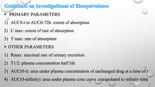  PRIMARY PARAMETERS
1) AUC0-t to AUC0-72h: extent of absorption
2) C max: extent of rate of absorption
3) T max: rate of absorption
 OTHER PARAMETERS
1) Rmax: maximal rate of urinary excretion
2) T1/2: plasma concentration half life
3) AUC(0-t): area under plasma concentration of unchanged drug at a time of t
4) AUC(0-infinity): area under plasma conc curve extrapolated to infinity time
 