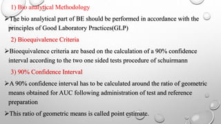 1) Bio analytical Methodology
The bio analytical part of BE should be performed in accordance with the
principles of Good Laboratory Practices(GLP)
2) Bioequivalence Criteria
Bioequivalence criteria are based on the calculation of a 90% confidence
interval according to the two one sided tests procedure of schuirmann
3) 90% Confidence Interval
A 90% confidence interval has to be calculated around the ratio of geometric
means obtained for AUC following administration of test and reference
preparation
This ratio of geometric means is called point estimate.
 