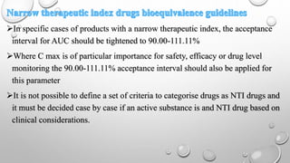 In specific cases of products with a narrow therapeutic index, the acceptance
interval for AUC should be tightened to 90.00-111.11%
Where C max is of particular importance for safety, efficacy or drug level
monitoring the 90.00-111.11% acceptance interval should also be applied for
this parameter
It is not possible to define a set of criteria to categorise drugs as NTI drugs and
it must be decided case by case if an active substance is and NTI drug based on
clinical considerations.
 