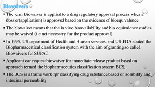  The term Biowaiver is applied to a drug regulatory approval process when a
dossier(application) is approved based on the evidence of bioequivalence
 The biowaiver means that the in vivo bioavailability and bio equivalence studies
may be waived (i.e not necessary for the product approval)
 In 1995, US department of Health and Human services, and US-FDA started the
Biopharmaceutical classification system with the aim of granting so called
Biowaivers for SUPAC
 Applicant can request biowaiver for immediate release product based on
approach termed the biopharmaceutics classification system BCS.
 The BCS is a frame work fpr classifying drug substance based on solubility and
intestinal permeability
 