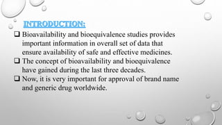  Bioavailability and bioequivalence studies provides
important information in overall set of data that
ensure availability of safe and effective medicines.
 The concept of bioavailability and bioequivalence
have gained during the last three decades.
 Now, it is very important for approval of brand name
and generic drug worldwide.
 