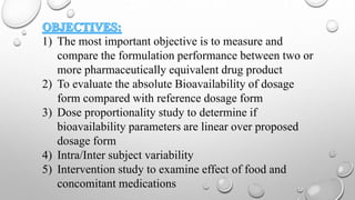 1) The most important objective is to measure and
compare the formulation performance between two or
more pharmaceutically equivalent drug product
2) To evaluate the absolute Bioavailability of dosage
form compared with reference dosage form
3) Dose proportionality study to determine if
bioavailability parameters are linear over proposed
dosage form
4) Intra/Inter subject variability
5) Intervention study to examine effect of food and
concomitant medications
 