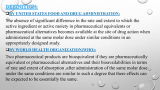 BY UNITED STATES FOOD AND DRUG ADMINISTRATION:
The absence of significant difference in the rate and extent to which the
active ingredient or active moiety in pharmaceutical equivalents or
pharmaceutical alternatives becomes available at the site of drug action when
administered at the same molar dose under similar conditions in an
appropriately designed study.
BY WORLD HEALTH ORGANIZATION(WHO):
Two pharmaceutical products are bioequivalent if they are pharmaceutically
equivalent or pharmaceutical alternatives and their bioavailabilities in terms
of rate and extent of absorption ,after administration of the same molar dose
under the same conditions are similar to such a degree that there effects can
be expected to be essentially the same.
 