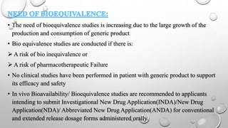 • The need of bioequivalence studies is increasing due to the large growth of the
production and consumption of generic product
• Bio equivalence studies are conducted if there is:
 A risk of bio inequivalence or
 A risk of pharmacotherapeutic Failure
• No clinical studies have been performed in patient with generic product to support
its efficacy and safety
• In vivo Bioavailability/ Bioequivalence studies are recommended to applicants
intending to submit Investigational New Drug Application(INDA)/New Drug
Application(NDA)/ Abbreviated New Drug Application(ANDA) for conventional
and extended release dosage forms administered orally.
 
