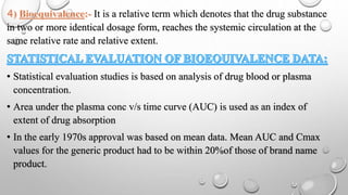 It is a relative term which denotes that the drug substance
in two or more identical dosage form, reaches the systemic circulation at the
same relative rate and relative extent.
• Statistical evaluation studies is based on analysis of drug blood or plasma
concentration.
• Area under the plasma conc v/s time curve (AUC) is used as an index of
extent of drug absorption
• In the early 1970s approval was based on mean data. Mean AUC and Cmax
values for the generic product had to be within 20%of those of brand name
product.
 