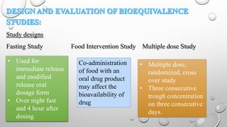 Study designs
Fasting Study Food Intervention Study Multiple dose Study
Co-administration
of food with an
oral drug product
may affect the
bioavailability of
drug
• Used for
immediate release
and modified
release oral
dosage form
• Over night fast
and 4 hour after
dosing
• Multiple dose,
randomized, cross
over study
• Three consecutive
trough concentration
on three consecutive
days.
 