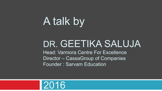 A talk by
DR. GEETIKA SALUJA
Head: Varmora Centre For Excellence
Director – CassaGroup of Companies
Founder : Sarvam Education
2016
 