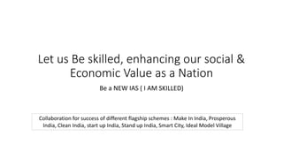 Let us Be skilled, enhancing our social &
Economic Value as a Nation
Be a NEW IAS ( I AM SKILLED)
Collaboration for success of different flagship schemes : Make In India, Prosperous
India, Clean India, start up India, Stand up India, Smart City, Ideal Model Village
 