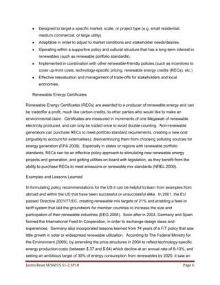 Effective reevaluation and management of trade-offs for stakeholders and local economies.Renewable Energy Certificates<br />Renewable Energy Certificates (RECs) are awarded to a producer of renewable energy and can be traded for a profit, much like carbon credits, to other parties who would like to make an environmental claim.  Certificates are measured in increments of one Megawatt of renewable electricity produced, and can only be traded once to avoid double-counting.  Non-renewable generators can purchase RECs to meet portfolio standard requirements, creating a new cost (arguably to account for externalities), disincentivizing them from choosing polluting sources for energy generation (EPA 2008).  Especially in states or regions with renewable portfolio standards, RECs can be an effective policy approach to stimulating new renewable energy projects and generation, and getting utilities on board with legislation, as they benefit from the ability to purchase RECs to meet emissions or renewable mix standards (NREL 2009).<br />Examples and Lessons Learned<br />In formulating policy recommendations for the US it can be helpful to learn from examples from abroad and within the US that have been successful or unsuccessful alike.  In 2001, the EU passed Directive 2001/77/EC, creating renewable mix targets of 21% and enabling a feed-in tariff system that laid the groundwork for member countries to increase the size and participation of their renewable industries (EEG 2008).  Soon after in 2004, Germany and Spain formed the International Feed-In Cooperation, in order to exchange design ideas and experiences.  Germany also incorporated lessons learned from 14 years of a FiT policy that saw little growth in solar or widespread renewable utilization.  According to The Federal Ministry for the Environment (2009), by amending the price structures in 2004 to reflect technology-specific energy production costs (between $.37 and $.64) which decline at an annual rate of 8-10%, and setting an ambitious target of 30% of energy consumption from renewables by 2020, it saw an explosion of solar and renewable power growth, surging over 105% in 2008 and 2009 to 7.8 gigawatts, and creating approximately 140,000 new jobs in 5 years, despite the recession (FMftE, 2009).  <br />Spain’s Royal Decree 661/2007 in 2007 created a FiT system with similar payouts as Germany (from $.35 to $.68), but with nearly double the sun exposure as Germany, investors were receiving windfall profits and a runaway industry bubble began.  2,661 megawatts of renewable energy (mostly solar) was installed in 2008, a 400% increase over the year before.  To tackle fears of boom-and-bust cycles and a looming recession, Spain decided to cut tariffs by 25%, introduce a 500MW annual cap on its renewable program, and introduce a complicated permitting and application process to discourage inexperienced project managers.  This resulted in the addition of only 5 megawatts of new renewable generation capacity in the first 8 months of 2009 (LABC 2009).<br />Closer to home Gainesville, Florida implemented a FiT policy that paid out $.26 or $.32 per kWh, depending on the installation type.  Its 4 megawatt annual cap was reached in a week, and within 5 months had enough applications to fill its cap until 2016.  Vermont also introduced a program in 2009 that paid a $.30 tariff and intended to offer a 12.13% rate of return to investors.  The program fully subscribed its 50 megawatt cap on the first day.  It is apparent from these examples that there is a heavy demand for renewables in the US, when the proper policies are in place (LABC 2009).<br />Conclusion and Implications for US Policy<br />US policy has made attempts to encourage renewable energy in the past, but often critics assert that regulations (such as the US Energy Policy Act of 2005, US Energy Independence and Security Act of 2007, and American Recovery and Reinvestment Act of 2009) have diverted relatively small amounts of resources and policy assistance towards renewables while offering large subsidies to fossil fuel industries (Revkin 2010).  Based on the lessons learned from our previous analysis and examples, we can make recommendations to the various actors in the US policy community to make informed decisions about how to implement effective policies, as well as assess the appropriacy of responsibilities of each policy actor (DOE 2009).  These recommendations are summarized in the following policy community map (figure 3).  However, as can be seen from examples of citizen blockage of projects (Drash 2010) or non-participation, economic considerations and engaging stakeholders and civil society in general is absolutely essential for the successful implementation of any policy.<br />  <br />Figure 3 Source: Author et al. (2010)<br />Works Cited<br />American Council on Renewable Energy. (2009). An Overview of the U.S. Renewable Energy Field in 2009. Retrieved May 10, 2010 from: http://www.acore.org/files/re_overview2009.pdf<br />Center for Sustainable Systems, University of Michigan. 2009. “U.S. Renewable Energy Factsheet.” Pub No. CSS03-12. Retrieved on May 9, 2010 from: http://css.snre.umich.edu/css_doc/CSS03-12.pdf<br />Clement, David . Lehman, Matthew. Hamrin, Jan.  Wiser,Ryan. (2005) Center for Resource Solutions. International Tax Incentives for Renewable Energy: Lessons for Public Policy Retrieved May 10, 2010 from: http://www.resource-solutions.org/lib/librarypdfs/IntPolicy-Renewable_Tax_Incentives.pdf<br />Drash, Wayne. (2010). Nation’s First Offshore Windfarm Approved for Nantucket Sound. CNN April 28, 2010 8:13 p.m. EDT.  Retrieved on May 10, 2010 from: http://www.cnn.com/2010/TECH/04/28/cape.cod.wind.farm/index.html<br />Environmental Protection Agency. (2008). Renewable Energy Certificates. Retrieved May 9, 2010 from: http://www.epa.gov/grnpower/documents/gpp_basics-recs.pdf<br />Environmental Law Institute. (2009). U.S. Tax Breaks Subsidize Foreign Oil Production.  Washington, DC.  Retrieved May 10, 2010 from: http://www.eli.org/pressdetail.cfm?ID=205<br />Federal Ministry for the Environment, Nature Conservation and Nuclear Safety. Retrieved on May 10, 2010 from: http://www.bmu.de/english/renewable_energy/general_information/doc/4306.php<br />Klein, Arne Pfluger, Benjamin Held, Anne Ragwitz, Mario Resch,  Gustav Faber, Thomas. (2008). Evaluation of different feed-in tariff design options – Best practice paper for the International Feed-In Cooperation. Energy Economics Group. Retrieved May 9, 2010 from: http://www.feed-in-cooperation.org/wDefault_7/content/research/research.php<br />Lorenz, Peter. Pinner, Dickon. Seitz, Thomas. (2008). The Economics of Solar Power. McKinsey & Company. Retrieved May 9, 2010 from: http://www.mckinsey.com/clientservice/ccsi/pdf/economics_of_solar.pdf<br />Los Angeles Business Council. (2009). Designing an Effective Feed-In Tariff for Greater Los Angeles.  UCLA  Luskin Center, School of Public Affairs.  Retrieved May 9, 2010 from: http://labusinesscouncil.org/online_documents/2010/Designing-an-Effective-Feed-in-Tariff-for-Greater-Los-Angeles-040110.pdf<br />National Renewable Energy Laboratory. (2002). The Effects of Net Metering on the Use of Small-Scale Wind Systems in the United States. Retrieved May 10, 2010 from: http://www.nrel.gov/docs/fy03osti/32471.pdf<br />Revkin, Andrew C. (2010). America’s Energy Crossroads. New York Times, May 5, 2010, Retrieved May 10, 2010 from: http://dotearth.blogs.nytimes.com/2010/05/05/americas-energy-crossroads/?hp<br />Runci, Paul. (2005). Renewable Energy Policy in Germany: An Overview and Assessment. Pacific Northwest National Laboratory Technical Lab Report PNWD-3526. Retrieved May 10, 2010 from: http://www.globalchange.umd.edu/energytrends/germany/1/<br />The Solar Foundation. (2010). US Dept. of Energy.  Retrieved May 10, 2010 from: http://www.thesolarfoundation.org/sites/thesolarfoundation.org/files/Hemmeline_3-3-10_Solar%20Foundation%20webinar.pdf<br />US Dept. of Energy (2009) Solar Powering Your Community, A Guide For Local Governments.  Retrieved May 10, 2010 from: http://www.solaramericacities.energy.gov/resources<br />