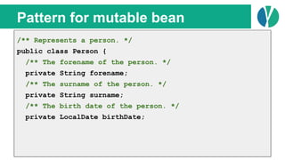 // Java 7
List<Person> people = loadPeople();
Collections.sort(people, new Comparator<Person>() {
@Override
public int compare(Person p1, Person p2) {
return p1.name.compareTo(p2.name);
}
});
Pattern for mutable bean
/** Represents a person. */
public class Person {
/** The forename of the person. */
private String forename;
/** The surname of the person. */
private String surname;
/** The birth date of the person. */
private LocalDate birthDate;
 