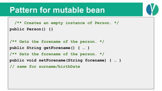 // Java 7
List<Person> people = loadPeople();
Collections.sort(people, new Comparator<Person>() {
@Override
public int compare(Person p1, Person p2) {
return p1.name.compareTo(p2.name);
}
});
Pattern for mutable bean
/** Creates an empty instance of Person. */
public Person() {}
/** Gets the forename of the person. */
public String getForename() { … }
/** Sets the forename of the person. */
public void setForename(String forename) { … }
// same for surname/birthDate
 