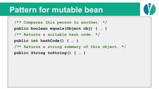 // Java 7
List<Person> people = loadPeople();
Collections.sort(people, new Comparator<Person>() {
@Override
public int compare(Person p1, Person p2) {
return p1.name.compareTo(p2.name);
}
});
Pattern for mutable bean
/** Compares this person to another. */
public boolean equals(Object obj) { … }
/** Returns a suitable hash code. */
public int hashCode() { … }
/** Returns a string summary of this object. */
public String toString() { … }
 