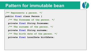 // Java 7
List<Person> people = loadPeople();
Collections.sort(people, new Comparator<Person>() {
@Override
public int compare(Person p1, Person p2) {
return p1.name.compareTo(p2.name);
}
});
Pattern for immutable bean
/** Represents a person. */
public final class Person {
/** The forename of the person. */
private final String forename;
/** The surname of the person. */
private final String surname;
/** The birth date of the person. */
private final LocalDate birthDate;
 
