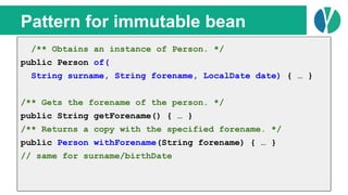 // Java 7
List<Person> people = loadPeople();
Collections.sort(people, new Comparator<Person>() {
@Override
public int compare(Person p1, Person p2) {
return p1.name.compareTo(p2.name);
}
});
Pattern for immutable bean
/** Obtains an instance of Person. */
public Person of(
String surname, String forename, LocalDate date) { … }
/** Gets the forename of the person. */
public String getForename() { … }
/** Returns a copy with the specified forename. */
public Person withForename(String forename) { … }
// same for surname/birthDate
 