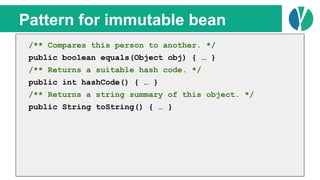 // Java 7
List<Person> people = loadPeople();
Collections.sort(people, new Comparator<Person>() {
@Override
public int compare(Person p1, Person p2) {
return p1.name.compareTo(p2.name);
}
});
Pattern for immutable bean
/** Compares this person to another. */
public boolean equals(Object obj) { … }
/** Returns a suitable hash code. */
public int hashCode() { … }
/** Returns a string summary of this object. */
public String toString() { … }
 