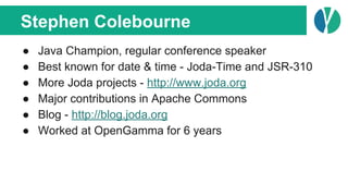 Stephen Colebourne
● Java Champion, regular conference speaker
● Best known for date & time - Joda-Time and JSR-310
● More Joda projects - http://www.joda.org
● Major contributions in Apache Commons
● Blog - http://blog.joda.org
● Worked at OpenGamma for 6 years
 
