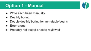 Option 1 - Manual
● Write each bean manually
● Deathly boring
● Double deathly boring for immutable beans
● Error-prone
● Probably not tested or code reviewed
 