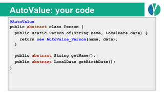 // Java 7
List<Person> people = loadPeople();
Collections.sort(people, new Comparator<Person>() {
@Override
public int compare(Person p1, Person p2) {
return p1.name.compareTo(p2.name);
}
});
AutoValue: your code
@AutoValue
public abstract class Person {
public static Person of(String name, LocalDate date) {
return new AutoValue_Person(name, date);
}
public abstract String getName();
public abstract LocalDate getBirthDate();
}
 