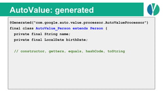 // Java 7
List<Person> people = loadPeople();
Collections.sort(people, new Comparator<Person>() {
@Override
public int compare(Person p1, Person p2) {
return p1.name.compareTo(p2.name);
}
});
AutoValue: generated
@Generated("com.google.auto.value.processor.AutoValueProcessor")
final class AutoValue_Person extends Person {
private final String name;
private final LocalDate birthDate;
// constructor, getters, equals, hashCode, toString
 