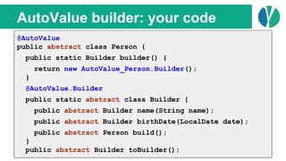 // Java 7
List<Person> people = loadPeople();
Collections.sort(people, new Comparator<Person>() {
@Override
public int compare(Person p1, Person p2) {
return p1.name.compareTo(p2.name);
}
});
AutoValue builder: your code
@AutoValue
public abstract class Person {
public static Builder builder() {
return new AutoValue_Person.Builder();
}
@AutoValue.Builder
public static abstract class Builder {
public abstract Builder name(String name);
public abstract Builder birthDate(LocalDate date);
public abstract Person build();
}
public abstract Builder toBuilder();
 