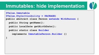 // Java 7
List<Person> people = loadPeople();
Collections.sort(people, new Comparator<Person>() {
@Override
public int compare(Person p1, Person p2) {
return p1.name.compareTo(p2.name);
}
});
Immutables: hide implementation
@Value.Immutable
@Value.Style(visibility = PACKAGE)
public abstract class Person extends WithPerson {
public String getName();
public LocalDate getBirthDate();
public static class Builder
implements ImmutablePerson.Builder {}
}
 